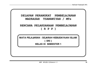Madrasah Tsanawiyah / MTs
RPP MTs/Kls IX/Semester 1 2 16
DELAPAN PERANGKAT PEMBELAJARAN
MADRASAH TSANAWIYAH / MTs
RENCANA PELAKSANAAN PEMBELAJARAN
( R P P )
MATA PELAJARAN : SEJARAH KEBUDAYAAN ISLAM
( SKI )
KELAS IX SEMESTER 1
 