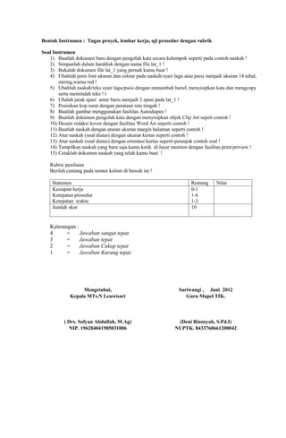 Bentuk Instrumen : Tugas proyek, lembar kerja, uji prosedur dengan rubrik

Soal Instrumen
   1) Buatlah dokumen baru dengan pengolah kata secara kelompok seperti pada contoh naskah !
   2) Simpanlah dalam harddisk dengan nama file lat_1 !
   3) Bukalah dokumen file lat_1 yang pernah kamu buat !
   4) Ubahlah jenis font ukuran dan colour pada naskah/syair lagu atau puisi menjadi ukuran 14 tebal,
        miring,warna red !
   5) Ubahlah naskah/teks syair lagu/puisi dengan menambah huruf, menyisipkan kata dan mengcopy
        serta memindah teks ! t
   6) Ubalah jarak spasi antar baris menjadi 2 spasi pada lat_1 !
   7) Posisikan kop surat dengan perataan rata tengah !
   8) Buatlah gambar menggunakan fasilitas Autoshapes !
   9) Buatlah dokumen pengolah kata dengan menyisipkan objek Clip Art sepeti contoh !
   10) Desain redaksi kover dengan fasilitas Word Art seperti contoh !
   11) Buatlah naskah dengan aturan ukuran margin halaman seperti contoh !
   12) Atur naskah (soal diatas) dengan ukuran kertas seperti contoh !
   13) Atur naskah (soal diatas) dengan orientasi kertas seperti petunjuk contoh soal !
   14) Tampilkan naskah yang baru saja kamu ketik di layar monitor dengan fasilitas print priview !
   15) Cetaklah dokumen naskah yang telah kamu buat !

   Rubric penilaian
   Berilah centang pada nomor kolom di bawah ini !

     Statemen                                                         Rentang     Nilai
     Kesiapan kerja                                                   0-1
     Ketepatan prosedur                                               1-6
     Ketepatan waktu                                                  1-3
     Jumlah skor                                                      10


   Keterangan :
   4      =     Jawaban sangat tepat
   3      =     Jawaban tepat
   2      =     Jawaban Cukup tepat
   1      =     Jawaban Kurang tepat




                  Mengetahui,                                   Sariwangi , Juni 2012
             Kepala MTs.N Leuwisari                                Guru Mapel TIK.



          ( Drs. Sofyan Abdullah, M.Ag)                        (Deni Riansyah, S.Pd.I)
            NIP. 196204041985031006                           NUPTK. 8433760661200042
 