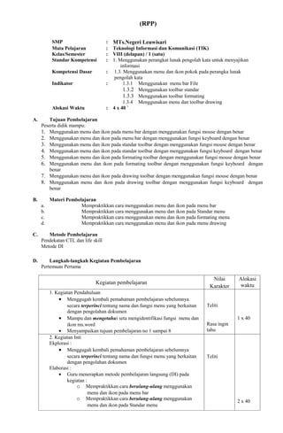 (RPP)

           SMP                       :   MTs.Negeri Leuwisari
           Mata Pelajaran            :   Teknologi Informasi dan Komunikasi (TIK)
           Kelas/Semester            :   VIII (delapan) / 1 (satu)
           Standar Kompetensi        :   1. Menggunakan perangkat lunak pengolah kata untuk menyajikan
                                             informasi
           Kompetensi Dasar          :    1.3. Menggunakan menu dan ikon pokok pada perangka lunak
                                          pengolah kata
           Indikator                 :         1.3.1 Menggunakan menu bar File
                                               1.3.2 Menggunakan toolbar standar
                                               1.3.3 Menggunakan toolbar formating
                                               1.3.4 Menggunakan menu dan toolbar drawing
           Alokasi Waktu             :   4 x 40 `

A.       Tujuan Pembelajaran
     Peserta didik mampu:
     1. Menggunakan menu dan ikon pada menu bar dengan menggunakan fungsi mouse dengan benar
     2. Menggunakan menu dan ikon pada menu bar dengan menggunakan fungsi keyboard dengan benar
     3. Menggunakan menu dan ikon pada standar toolbar dengan menggunakan fungsi mouse dengan benar
     4. Menggunakan menu dan ikon pada standar toolbar dengan menggunakan fungsi keyboard dengan benar
     5. Menggunakan menu dan ikon pada formating toolbar dengan menggunakan fungsi mouse dengan benar
     6. Menggunakan menu dan ikon pada formating toolbar dengan menggunakan fungsi keyboard dengan
         benar
     7. Menggunakan menu dan ikon pada drawing toolbar dengan menggunakan fungsi mouse dengan benar
     8. Menggunakan menu dan ikon pada drawing toolbar dengan menggunakan fungsi keyboard dengan
         benar

B.        Materi Pembelajaran
     a.                Mempraktikkan cara menggunakan menu dan ikon pada menu bar
     b.                Mempraktikkan cara menggunakan menu dan ikon pada Standar menu
     c.                Mempraktikkan cara menggunakan menu dan ikon pada formating menu
     d.                Mempraktikkan cara menggunakan menu dan ikon pada menu drawing

C.      Metode Pembelajaran
     Pendekatan CTL dan life skill
     Metode DI

D.       Langkah-langkah Kegiatan Pembelajaran
     Pertemuan Pertama

                                                                                     Nilai       Alokasi
                               Kegiatan pembelajaran                                             waktu
                                                                                    Karakter
          1. Kegiatan Pendahuluan
              • Menggugah kembali pemahaman pembelajaran sebelumnya
                  secara terperinci tentang nama dan fungsi menu yang berkaitan    Teliti
                  dengan pengolahan dokumen
              • Mampu dan mengetahui seta mengidentifikasi fungsi menu dan                       1 x 40
                  ikon ms.word                                                     Rasa ingin
              • Menyampaikan tujuan pembelajaran no 1 sampai 8                     tahu
          2. Kegiatan Inti
          Ekplorasi :
              • Menggugah kembali pemahaman pembelajaran sebelumnya
                  secara terperinci tentang nama dan fungsi menu yang berkaitan    Teliti
                  dengan pengolahan dokumen
          Elaborasi :
              • Guru menerapkan metode pembelajaran langsung (DI) pada
                  kegiatan :
                       o Mempraktikkan cara berulang-ulang menggunakan
                             menu dan ikon pada menu bar
                       o Mempraktikkan cara berulang-ulang menggunakan                           2 x 40
                             menu dan ikon pada Standar menu
 