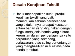 Desain Kerajinan Tekstil 
Untuk mendapatkan suatu produk 
kerajinan tekstil yang baik 
memerlukan sebuah perencanaan 
yang didalamnya terdapat kesatuan 
antara bahan yang digunakan dengan 
fungsi serta jenis benda yang dibuat, 
kerumitan dalam pengerjaannya yaitu 
perpaduan yang seimbang, 
berlawanan, atau saling bertentangan 
yang menghasilkan nilai estetis pada 
benda tersebut. 
 