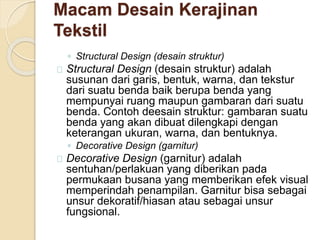 Macam Desain Kerajinan 
Tekstil 
◦ Structural Design (desain struktur) 
Structural Design (desain struktur) adalah 
susunan dari garis, bentuk, warna, dan tekstur 
dari suatu benda baik berupa benda yang 
mempunyai ruang maupun gambaran dari suatu 
benda. Contoh deesain struktur: gambaran suatu 
benda yang akan dibuat dilengkapi dengan 
keterangan ukuran, warna, dan bentuknya. 
◦ Decorative Design (garnitur) 
Decorative Design (garnitur) adalah 
sentuhan/perlakuan yang diberikan pada 
permukaan busana yang memberikan efek visual 
memperindah penampilan. Garnitur bisa sebagai 
unsur dekoratif/hiasan atau sebagai unsur 
fungsional. 
 