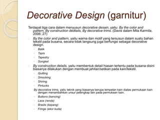 Decorative Design (garnitur) 
Terdapat tiga cara dalam menyusun decorative desain, yaitu: By the color and 
pattern, By construction dedtails, By decorative trims. (Davis dalam Mila Karmila, 
2006: 27) 
By the color and pattern, yaitu warna dan motif yang tersusun dalam suatu bahan 
tekstil pada busana, secara tidak langsung juga berfungsi sebagai decorative 
design. 
◦ Batik 
◦ Tapis 
◦ Tapestry 
◦ Songket 
By construction details, yaitu membentuk detail hiasan tertentu pada busana disini 
biasanya dilakukan dengan membuat jahitan/setikan pada kain/tekstil. 
◦ Quilting 
◦ Smocking 
◦ Shiring 
◦ Pintucks 
By decorative trims, yaitu teknik yang biasanya berupa tempelan kain diatas permukaan kain 
dengan menambahkan unsur pelengkap lain pada permukaan kain. 
◦ Buttons (kancing) 
◦ Lace (renda) 
◦ Braids (kepang) 
◦ Fringe (ekor kuda) 
 