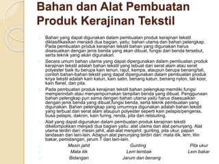 Bahan dan Alat Pembuatan 
Produk Kerajinan Tekstil 
Bahan yang dapat digunakan dalam pembuatan produk kerajinan tekstil 
diklasifikasikan menjadi dua bagian, yaitu: bahan utama dan bahan pelengkap. 
Pada pembuatan produk kerajinan tekstil bahan yang digunakan harus 
disesuaikan dengan jenis benda yang akan dibuat, fungsi dari benda tersebut, 
serta teknik yang akan digunakan. 
Secara umum bahan utama yang dapat dipergunakan dalam pembuatan produk 
kerajinan tekstil adalah bahan tekstil yang tebuat dari serat alam atau serat 
polyester baik itu berupa kain tenun, rajut, kempa, ataupun berupa benang/tali, 
contoh bahan-bahan tekstil yang dapat dipergunakan dalam pembuatan produk 
kriya tekstil adalah kain katun, kain satin, benang katun, benang nylon, tali koor, 
kain flanel, dan pita. 
Pada pembuatan produk kerajinan tekstil bahan pelengkap memiliki fungsi 
memperindah atau menyempurnakan tampilan benda yang dibuat. Penggunaan 
bahan pelengkap pun sama dengan bahan utama yaitu harus disesuaikan 
dengan jenis benda yang dibuat,fungsi benda, serta teknik pembuatan yang 
digunakan. Bahan pelengkap yang umumnya digunakan adalah bahan tekstil 
yang terbuat dari serat alam ataupun polyester seperti kain pelapis/pengeras, 
busa pelapis, dakron, kain furing, renda, pita dan retsluiting. 
Alat yang dapat digunakan dalam pembuatan produk kerajinan tekstil 
dikelompokkan menjadi dua bagian yaitu: alat utama dan alat penunjang. Alat 
utama terdiri dari: mesin jahit, alat-alat menjahit, gunting, pita ukur, papan 
landasan dan lain-lain. Adapun alat penunjang terdiri dari: mata itik, lem, lilin 
bakar, pemidangan, jarum T dan lain-lain. 
Mesin jahit Gunting Pita ukur 
Mata itik Lem tembak Lem bakar 
Bidangan Jarum dan benang 
 