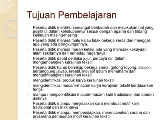 Tujuan Pembelajaran 
Peserta didik memiliki semangat beribadah dan melakukan hal yang 
positif di dalam kehidupannya sesuai dengan agama dan bidang 
keilmuan masing-masing 
Peserta didik merasa malu kalau tidak bekerja keras dan menggali 
apa yang ada dilingkungannya. 
Peserta didik merasa marah ketika ada yang merusak kekayaan 
alam sekitarnya dan terhadap negaranya 
Peserta didik dapat perilaku jujur, percaya diri dalam 
mengembangkan kerajinan tekstil 
Peserta didik harus bersikap bekerja sama, gotong royong, disiplin, 
bertanggung jawab, kreatif, inovatif dalam memahami dan 
mengembangkan kerajinan tekstil 
mengidentifikasi produk karya kerajinan tekstil 
mengidentifikasi macam-macam karya kerajinan tekstil berdasarkan 
fungsi 
mampu mengidentifikasi macam-macam kain tradisional dan daerah 
asalnya 
Peserta didik mampu menjelaskan cara membuat motif kain 
tradisional dan maknanya 
Peserta didik mampu mempersiapkan, merencanakan sarana dan 
prasarana pembuatan motif kerajinan tekstil 
 