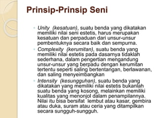 Prinsip-Prinsip Seni 
◦ Unity (kesatuan), suatu benda yang dikatakan 
memiliki nilai seni estetis, harus merupakan 
kesatuan dan perpaduan dari unsur-unsur 
pembentuknya secara baik dan sempurna. 
◦ Complexity (kerumitan), suatu benda yang 
memiliki nilai estetis pada dasarnya tidaklah 
sederhana, dalam pengertian mengandung 
unsur-unsur yang berpadu dengan kerumitan 
tertentu seperti saling bertentangan, berlawanan, 
dan saling menyeimbangkan 
◦ Intensity (kesungguhan), suatu benda yang 
dikatakan yang memiliki nilai estetis bukanlah 
suatu benda yang kosong, melainkan memiliki 
kualitas yang menonjol dalam penampilannya. 
Nilai itu bisa bersifat lembut atau kasar, gembira 
atau duka, suram atau ceria yang ditampilkan 
secara sungguh-sungguh. 
 