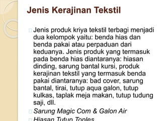 Jenis Kerajinan Tekstil 
Jenis produk kriya tekstil terbagi menjadi 
dua kelompok yaitu: benda hias dan 
benda pakai atau perpaduan dari 
keduanya. Jenis produk yang termasuk 
pada benda hias diantaranya: hiasan 
dinding, sarung bantal kursi, produk 
kerajinan tekstil yang termasuk benda 
pakai diantaranya: bad cover, sarung 
bantal, tirai, tutup aqua galon, tutup 
kulkas, taplak meja makan, tutup tudung 
saji, dll. 
Sarung Magic Com & Galon Air 
Hiasan Tutup Toples 
 