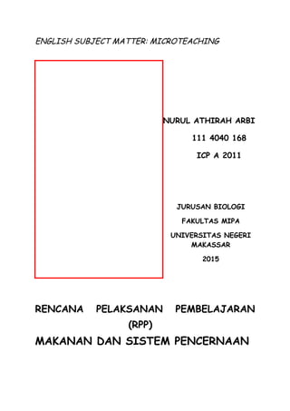 ENGLISH SUBJECT MATTER: MICROTEACHING
NURUL ATHIRAH ARBI
111 4040 168
ICP A 2011
JURUSAN BIOLOGI
FAKULTAS MIPA
UNIVERSITAS NEGERI
MAKASSAR
2015
RENCANA PELAKSANAN PEMBELAJARAN
(RPP)
MAKANAN DAN SISTEM PENCERNAAN
 