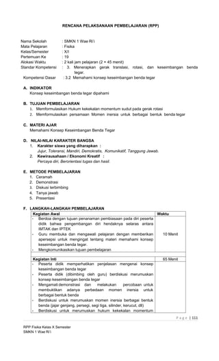 RENCANA PELAKSANAAN PEMBELAJARAN (RPP)


Nama Sekolah           : SMKN 1 Wae Ri’i
Mata Pelajaran         : Fisika
Kelas/Semester         : X/I
Pertemuan Ke           : 19
Alokasi Waktu          : 2 kali jam pelajaran (2 × 45 menit)
Standar Kompetensi     : 3. Menerapkan gerak translasi, rotasi, dan keseimbangan benda
                                tegar.
 Kompetensi Dasar       : 3.2 Memahami konsep keseimbangan benda tegar

 A. INDIKATOR
    Konsep keseimbangan benda tegar dipahami

 B. TUJUAN PEMBELAJARAN
    1. Memformulasikan Hukum kekekalan momentum sudut pada gerak rotasi
    2. Memformulasikan persamaan Momen inersia untuk berbagai bentuk benda tegar

 C. MATERI AJAR
    Memahami Konsep Keseimbangan Benda Tegar

 D. NILAI-NILAI KARAKTER BANGSA
    1. Karakter siswa yang diharapkan :
       Jujur, Toleransi, Mandiri, Demokratis, Komunikatif, Tanggung Jawab.
    2. Kewirausahaan / Ekonomi Kreatif :
       Percaya diri, Berorientasi tugas dan hasil.

 E. METODE PEMBELAJARAN
    1. Ceramah
    2. Demonstrasi
    3. Diskusi terbimbing
    4. Tanya jawab
    5. Presentasi

 F. LANGKAH-LANGKAH PEMBELAJARAN
      Kegiatan Awal                                                Waktu
     - Berdoa dengan tujuan penanaman pembiasaan pada diri peserta
        didik bahwa pengembangan diri hendaknya selaras antara
        IMTAK dan IPTEK
     - Guru membuka dan mengawali pelajaran dengan memberikan        10 Menit
        apersepsi untuk mengingat tentang materi memahami konsep
        keseimbangan benda tegar.
     - Mengkomunikasikan tujuan pembelajaran

      Kegiatan Inti                                                           65 Menit
     - Peserta didik memperhatikan penjelasan mengenai konsep
        keseimbangan benda tegar
     - Peserta didik (dibimbing oleh guru) berdiskusi merumuskan
        konsep keseimbangan benda tegar
     - Mengamati demonstrasi dan          melakukan         percobaan untuk
        membuktikan adanya perbedaan momen inersia untuk
        berbagai bentuk benda
     - Berdiskusi untuk merumuskan momen inersia berbagai bentuk
        benda (jajar genjang, persegi, segi tiga, silinder, kerucut, dll)
     - Berdiskusi untuk merumuskan hukum kekekalan momentum
                                                                                     P a g e | 111

 RPP Fisika Kelas X Semester
 SMKN 1 Wae Ri’i
 