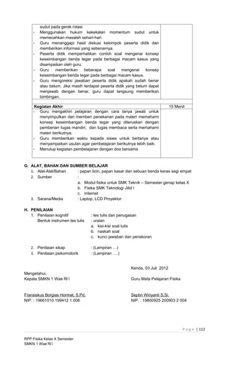 sudut pada gerak rotasi
    -   Menggunakan hukum kekekalan momentum sudut untuk
        memecahkan masalah sehari-hari
    -   Guru menanggapi hasil diskusi kelompok peserta didik dan
        memberikan informasi yang sebenarnya.
    -   Peserta didik memperhatikan contoh soal mengenai konsep
        keseimbangan benda tegar pada berbagai macam kasus yang
        disampaikan oleh guru.
    -   Guru    memberikan      beberapa   soal    mengenai     konsep
        keseimbangan benda tegar pada berbagai macam kasus.
    -   Guru mengoreksi jawaban peserta didik apakah sudah benar
        atau belum. Jika masih terdapat peserta didik yang belum dapat
        menjawab dengan benar, guru dapat langsung memberikan
        bimbingan.

     Kegiatan Akhir                                                          15 Menit
    - Guru mengakhiri pelajaran dengan cara tanya jawab untuk
       menyimpulkan dan memberi penekanan pada materi memahami
       konsep keseimbangan benda tegar yang diteruskan dengan
       pemberian tugas mandiri, dan tugas membaca serta memahami
       materi berikutnya.
    - Guru memberikan waktu kepada siswa untuk bertanya atau
       menyampaikan usulan agar pembelajaran berikutnya lebih baik.
    - Menutup kegiatan pembelajaran dengan doa bersama



G. ALAT, BAHAN DAN SUMBER BELAJAR
   1. Alat-Alat/Bahan : papan licin, papan kasar dan sebuan benda keras segi empat
   2. Sumber          :
                      a. Modul fisika untuk SMK Teknik – Semester genap kelas X
                      b. Fisika SMK Teknologi Jilid I
                      c. Internet
   3. Sarana/Media    : Laptop, LCD Proyektor

H. PENILAIAN
   1. Penilaian kognitif           : tes tulis dan penugasan
      Bentuk instrumen tes tulis   : uraian
                                   a. kisi-kisi soal tulis
                                   b. naskah soal
                                   c. kunci jawaban dan penskoran

   2. Penilaian sikap              : (Lampiran …)
   3. Penilaian psikomotorik       : (Lampiran ….)


                                                       Kenda, 03 Juli 2012
Mengetahui,
Kepala SMKN 1 Wae Ri’i                                 Guru Mata Pelajaran Fisika


Fransiskus Borgias Hormat, S.Pd.                       Septin Wiriyanti S.Si.
NIP. : 19661010 199412 1 008                           NIP. : 19800925 200903 2 004




                                                                                    P a g e | 112

RPP Fisika Kelas X Semester
SMKN 1 Wae Ri’i
 