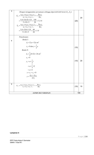 3           Dengan menggunakan persamaan sehingga diperoleh titik berat ( X G , YG )
               w1 x1 + w2 x2 + w3 x3 + .... Σwi xi
        XG =                               =
                   w1 + w2 + w3 + ...        Σwi                                                 20
             5.4 + 10.10 + 5.6 150
           =                   =       = 7,5 N                                          (20)
                 5 + 10 + 5         20
             w y + w2 y2 + w3 y3 + .... Σwi yi
        YG = 1 1                       =
                 w1 + w2 + w3 + ...       Σwi
               5.4 + 10.4 + 5.0 60
           =                   =    =3N
                  5 + 10 + 5     20

             Penyelesaian :
                  Benda I :
 4
                         A1 = 12.a = 12a cm 2
                                    1
                      x1 = 0 dan y = a
                                    2                                                   (10)
                 Benda II :
                             1
                        A2 = (4.12) = 24 cm 2
                             2
                        x2 = 0
                                 1                                                      (10)     20
                        y2 = a + t
                                 2
                                 1
                           = a + .12
                                 3
                           = a+4
                         x = x1 = x2 = 0
                               A1 y1 + A2 y2
                          y=
                                   A1 A2


 5             w1 x1 + w2 x2 + w3 x3 +.... Σwi xi
        XG =                              =
                   w1 + w2 + w3 +...        Σwi                                         (10)     10


                                    Jumlah skor maksimum                                   100




Lampiran 4

                                                                                               P a g e | 116

RPP Fisika Kelas X Semester
SMKN 1 Wae Ri’i
 