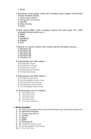 E. Head
5. Komponen yang paling mahal dari harddisk yang sangat menentukan
kinerja harddisk adalah ...
A. Piringan logam (platter)
B. PCB (printed circuit board)
C. Spindle
D.Chip memory
E. Head
6. Pada Award BIOS untuk mengatur seting first boot pada CD / DVD
bootable terletak pada menu ...
A. BOOT
B. MAIN
C. ADVANCE
D.POWER
E. EXIT
7. Berikut ini macam-macam versi sistem operasi Windows, kecuali ...
A. Windows 95
B. Windows 96
C. Windows 98
D.Windows ME
E. Windows XP
8. Kepanjangan dari PDF adalah ....
A. Portable Data Format
B. Portable Device Format
C. Portable Drive Format
D.Portable Document Format
E. Portable Disk Format
9. Kepanjangan dari JPEG adalah ...
A. Join Photo Expert Group
B. Join Photographic Express Group
C. Join Photocopy Expert Group
D.Join Photogenic Expert Group
E. Join Photographic Expert Group
10. Kepanjangan dari FLV adalah ...
A. File Flash Virtual
B. File Flash Vicom
C. File Flash Video
D. File Flash Visual
E. File Flash Visualisasi
c. Kunci Jawaban
1. D. Sistem yang mengatur kerja seluruh sistem komputer agar dapat bekerja dengan baik
2. B. Operator komputer
3. A. Piringan logam (platter)
4. C. Spindle
5. E. Head
6. A. BOOT
7. B. Windows 96
8. D. Portable Document Format
9. E. Join Photographic Expert Group
10. C. File Flash Video

 