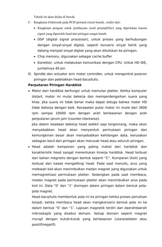 Teknik ini akan diulas di bawah.
C. Rangkaian Elektronik pada PCB (printed circuit board) , terdiri dari:
• Rangkaian penguat untuk pembacaan (read preamplifier) yang diperlukan karena
signal yang diperoleh head dari piringan sangat lemah.
• DSP (digital signal processor), untuk proses yang berhubungan
dengan sinyal-sinyal digital, seperti konversi sinyal listrik yang
datang menjadi sinyal digital yang akan dituliskan ke piringan.
• Chip memory, digunakan sebagai cache buffer
• Konektor, untuk melakukan komunikasi dengan CPU. Untuk HD IDE,
jumlahnya 40 pin
D. Spindle dan actuator arm motor controller, untuk mengontrol putaran
piringan dan peletakkan head baca/tulis.
Perputaran Piringan Harddisk
• Motor dari harddisk berfungsi untuk memutar platter. Ketika komputer
distart, motor ini mulai bekerja dan memperdengarkan suara yang
khas. Jika suara ini tidak benar maka dapat diduga bahwa motor HD
tidak bekerja dengan baik. Kecepatan putar motor ini mulai dari 3600
rpm sampai 10000 rpm dengan arah berlawanan dengan arah
perputaran jarum jam (counter-clockwise).
Jika dalam keadaan bekerja head sedikit saja tergoncang, maka akan
menyebabkan

head

akan

menyentuh

permukaan

piringan

dan

kemungkinan besar akan menyebabkan kehilangan data, kerusakan
sebagian kecil dari piringan akan merusak head atau seluruh piringan.
• Head

adalah

komponen

yang

paling

mahal

dari

harddisk

dan

karakteristik head sangat menentukan kinerja harddisk. Head terbuat
dari bahan magnetis dengan bentuk seperti “C”. Kumparan (koil) yang
terbuat dari kawat mengelilingi head. Pada saat menulis, arus yang
melewati koil akan menimbulkan medan magnet yang digunakan untuk
memagnetisasi permukaan platter. Sedangkan pada saat membaca,
medan magnet pada permukaan platter akan menimbulkan arus pada
koil ini. Data “0″ dan “1″ disimpan dalam piringan dalam bentuk polapola magnet.
Head baca/tulis membentuk pola ini ke piringan ketika proses penulisan
terjadi, ketika membaca head akan mengkonversi bentuk pola ini ke
dalam bentuk “0″ dan “1″. Lapisan magnetik terdiri dari daerahdaerah
mikroskopik yang disebut domain. Setiap domain seperti magnet
mungil dengan kutub-kutub yang berlawanan (utara/selatan atau
positif/negatif).

 