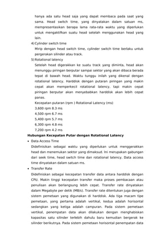 hanya ada satu head saja yang dapat membaca pada saat yang
sama. Head switch time, yang dinyatakan dalam satuan ms,
mempresentasikan berapa lama rata-rata waktu yang diperlukan
untuk mengaktifkan suatu head setelah menggunakan head yang
lain.
4) Cylinder switch time
Mirip dengan head switch time, cylinder switch time berlaku untuk
pergerakan silinder atau track.
5) Rotational latency
Setelah head digerakkan ke suatu track yang diminta, head akan
menunggu piringan berputar sampai sektor yang akan dibaca berada
tepat di bawah head. Waktu tunggu inilah yang dikenal dengan
rotational latency. Harddisk dengan putaran piringan yang makin
cepat akan memperkecil rotational latency, tapi makin cepat
piringan berputar akan menyebabkan harddisk akan lebih cepat
panas.
Kecepatan putaran (rpm ) Rotational Latency (ms)
3,600 rpm 8.3 ms
4,500 rpm 6.7 ms
5,400 rpm 5.7 ms
6,300 rpm 4.8 ms
7,200 rpm 4.2 ms
Hubungan Kecepatan Putar dengan Rotational Latency
• Data Access Time
Didefinisikan sebagai waktu yang diperlukan untuk menggerakkan
head dan menemukan sektor yang dimaksud. Ini merupakan gabungan
dari seek time, head switch time dan rotational latency. Data access
time dinyatakan dalam satuan ms.
• Transfer Rate
Didefiniskan sebagai kecepatan transfer data antara harddisk dengan
CPU. Makin tinggi kecepatan transfer maka proses pembacaan atau
penulisan akan berlangsung lebih cepat. Transfer rate dinyatakan
dalam Megabyte per detik (MB/s). Transfer rate ditentukan juga dengan
sistem pemetaan yang digunakan di harddisk. Ada tiga macam tipe
pemetaan, yang pertama adalah vertikal, kedua adalah horisontal
sedangkan yang ketiga adalah campuran. Pada sistem pemetaan
vertikal, penempatan data akan dilakukan dengan menghabiskan
kapasitas satu silinder terlebih dahulu baru kemudian bergerak ke
silinder berikutnya. Pada sistem pemetaan horisontal penempatan data

 