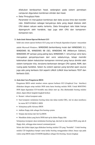 dilakukan berdasarkan head, sedangkan pada sistem

pemetaan

campuran digunakan kombinasi silinder dan head.
• Data Throughput Rate
Parameter ini merupakan kombinasi dari data access time dan transfer
rate. Didefinisikan sebagai banyaknya data yang dapat diakses oleh
CPU dalam satuan waktu tertentu. Data throughput rate tidak hanya
dipengaruhi oleh harddisk, tapi juga oleh CPU dan komponenkomponen lain.
3. Jenis-Jenis Sistem Operasi Berbasis GUI
Salah satu sistem operasi berbasis GUI yang saat ini banyak digunakan di pasar / masyarakat
adalah Microsoft Windows. WINDOWS berkembang mulai dari WINDOWS 3.1,
WINDOWS 95, WINDOWS 98 (SE), WINDOWS ME (Millenium Edition),
WINDOWS XP sampai yang paling baru WINDOWS 7. Umumnya versi baru
merupakan penyempurnaan dari versi sebelumnya, tetapi memilki
kelemahan dalam kebutuhan komponen minimal yang harus dimiliki oleh
sistem komputer kita, terutama berkenaan dengan CPU speed, RAM, dan
ruang pada harddisk. Selain itu sistem operasi yang bersifat open source
juga ada yang berbasis GUI seperti LINUX (LINUX bisa berbasis TEXT dan
berbasis GUI).
4. Jenis dan Cara Pengaturan BIOS
Pengaturan BIOS untuk instalasi sistem operasi berbasis GUI (Graphical User Interface)
dilakukan dengan setup melalui DOS tentu harus booting melalui DOS. Untuk BOOTING
DOS dapat digunakan CD bootable atau disket start up. Jika dikehendaki booting melalui
disket, dapat diikuti langkah-langkah berikut:
• Restart / reboot komputer anda
• Saat komputer melakukan booting tekan dan tahan tombol DEL, hal ini akan membawa
ke menu SET UP BIOS C-MOS
• Selanjutnya pilih Advance BIOS
• Jadikan floppy disk sebagai first booting system.
• Simpan dan keluar dari Set Up BIOS
• Masukkan disket yang berisi DOS/start up ke dalam floppy disk
Selanjutnya komputer akan melakukan booting lagi, dan kali ini dari disket DOS yang ada di
floppy disk, sehingga akan muncul command promt.
Selain dari disket dapat juga dilakukan booting melalui CD yang “bootable”. Untuk booting
melalui CD langkahnya hampir sama ketika booting menggunakan disket, hanya saja pada
waktu setup BIOS maka CD-ROM dijadikan sebagai first booting. Secara lengkap:

 