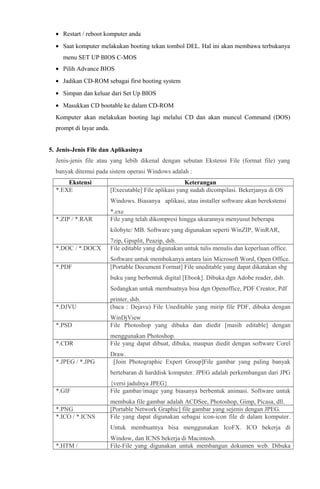 • Restart / reboot komputer anda
• Saat komputer melakukan booting tekan tombol DEL. Hal ini akan membawa terbukanya
menu SET UP BIOS C-MOS
• Pilih Advance BIOS
• Jadikan CD-ROM sebagai first booting system
• Simpan dan keluar dari Set Up BIOS
• Masukkan CD bootable ke dalam CD-ROM
Komputer akan melakukan booting lagi melalui CD dan akan muncul Command (DOS)
prompt di layar anda.
5. Jenis-Jenis File dan Aplikasinya
Jenis-jenis file atau yang lebih dikenal dengan sebutan Ekstensi File (format file) yang
banyak ditemui pada sistem operasi Windows adalah :
Ekstensi
*.EXE

Keterangan
[Executable] File aplikasi yang sudah dicompilasi. Bekerjanya di OS
Windows. Biasanya aplikasi, atau installer software akan berekstensi

*.ZIP / *.RAR

*.exe
File yang telah dikompresi hingga ukurannya menyusut beberapa
kilobyte/ MB. Software yang digunakan seperti WinZIP, WinRAR,

*.DOC / *.DOCX

7zip, Gpsplit, Peazip, dsb.
File editable yang digunakan untuk tulis menulis dan keperluan office.

*.PDF

Software untuk membukanya antara lain Microsoft Word, Open Office.
[Portable Document Format] File uneditable yang dapat dikatakan sbg
buku yang berbentuk digital [Ebook]. Dibuka dgn Adobe reader, dsb.
Sedangkan untuk membuatnya bisa dgn Openoffice, PDF Creator, Pdf

*.DJVU

printer, dsb.
(baca : Dejavu) File Uneditable yang mirip file PDF, dibuka dengan

*.PSD

WinDjView
File Photoshop yang dibuka dan diedit [masih editable] dengan

*.CDR

menggunakan Photoshop.
File yang dapat dibuat, dibuka, maupun diedit dengan software Corel

*.JPEG / *.JPG

Draw.
[Join Photographic Expert Group]File gambar yang paling banyak
bertebaran di harddisk komputer. JPEG adalah perkembangan dari JPG

*.GIF

{versi jadulnya JPEG}
File gambar/image yang biasanya berbentuk animasi. Software untuk

*.PNG
*.ICO / *.ICNS

membuka file gambar adalah ACDSee, Photoshop, Gimp, Picasa, dll.
[Portable Network Graphic] file gambar yang sejenis dengan JPEG.
File yang dapat digunakan sebagai icon-icon file di dalam komputer.
Untuk membuatnya bisa menggunakan IcoFX. ICO bekerja di

*.HTM /

Window, dan ICNS bekerja di Macintosh.
File-File yang digunakan untuk membangun dokumen web. Dibuka

 