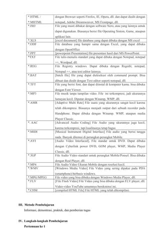 *.HTML /

dengan Browser seperti Firefox, IE, Opera, dll. dan dapat diedit dengan

*.MHTML
*.ISO

notepad, Adobe Dreamweaver, MS Frontpage, dll.
File yang musti dibakar dengan software Nero, atau yang lainnya untuk
dapat digunakan. Biasanya berisi file Operating Sistem, Game, ataupun

*.XLS
*.ODF

aplikasi lain.
[excel document] file database yang dapat dibuka dengan MS excel
File database yang hampir sama dengan Excel, yang dapat dibuka

*.PPT
*TXT

dengan OpenOffice
[powerpoint Presentation] file presentasi hasil dari MS PowerPoint.
File tulis-menulis standart yang dapat dibuka dengan Notepad, notepad

*.REG

++, Wordpad, dll.
File Registry windows. Dapat dibuka dengan Regedit, notepad,

*.BAT

Notepad ++, atau text editor lainnya.
[batch file] file yang dapat dieksekusi oleh command prompt. Bisa

*.TFT

dibuat dan diedit dengan Text editor seperti notepad, dll.
File yang berisi font, dan dapat diinstal di komputer kamu. bisa dibuka

*.MP3

dengan Font Viewer.
File musik tanpa tampilan video. File ini terkompresi, jadi ukurannya

*.AMR

lumayan kecil. Diputar dengan Winamp, WMP, dll.
[Adaptive Multi Rate] File suara yang ukurannya sangat kecil karena
telah dikompresi. Biasanya menjadi output dari sebuah recorder pada
Handphone. Dapat dibuka dengan Winamp. WMP, ataupun media

*. AAC

Player Classic.
[Advanced Audio Coding] File Audio yang ukurannya juga kecil,

*.MIDI

karena terkompresi, tapi kualitasnya tetap bagus
[Musical Instrument Digital Interface] File audio yang berisi tangga

*.AVI

nada. Banyak ditemui di perangkat-perangkat Mobile.
[Audio Video Interlaced], File standar untuk DVD. Dapat dibuka
dengan Cyberlink power DVD, GOM player, WMP, Media Player

*.3GP

Classic, dll.
File Audio Video standart untuk perangkat Mobile/Ponsel. Bisa dibuka

*.MP4
*.WMV

dengan Real Player, dll.
File Audio Video Ukuran Mobile dengan resolusi kecil.
[Windows Media Video] File Video yang sering dipakai pada PDA

*.MPG/MPEG
*.FLV

(smartphone) berbasis windows.
File video yang bisa dibuka dengan Windows Media Player, dll.
[File Flash Video] File Video yang bisa dibuka dengan FLV player, dll.

*.CHM

Video-video YouTube umumnya berekstensi ini.
[compiled HTML File] File HTML yang telah dikompilasi.

III. Metode Pembelajaran
Informasi, demontrasi, praktek, dan pemberian tugas
IV. Langkah-langkah Pembelajaran
Pertemuan ke 1

 