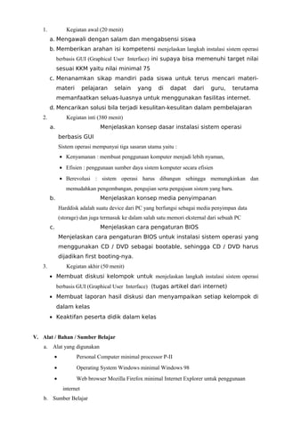 1.

Kegiatan awal (20 menit)
a. Mengawali dengan salam dan mengabsensi siswa
b. Memberikan arahan isi kompetensi menjelaskan langkah instalasi sistem operasi
berbasis GUI (Graphical User Interface) ini supaya bisa memenuhi target nilai
sesuai KKM yaitu nilai minimal 75
c. Menanamkan sikap mandiri pada siswa untuk terus mencari materimateri

pelajaran

selain

yang

di

dapat

dari

guru,

terutama

memanfaatkan seluas-luasnya untuk menggunakan fasilitas internet.
d. Mencarikan solusi bila terjadi kesulitan-kesulitan dalam pembelajaran
2.

Kegiatan inti (380 menit)
a.

Menjelaskan konsep dasar instalasi sistem operasi
berbasis GUI
Sistem operasi mempunyai tiga sasaran utama yaitu :
• Kenyamanan : membuat penggunaan komputer menjadi lebih nyaman,
• Efisien : penggunaan sumber daya sistem komputer secara efisien
• Berevolusi : sistem operasi harus dibangun sehingga memungkinkan dan
memudahkan pengembangan, pengujian serta pengajuan sistem yang baru.

b.

Menjelaskan konsep media penyimpanan
Harddisk adalah suatu device dari PC yang berfungsi sebagai media penyimpan data
(storage) dan juga termasuk ke dalam salah satu memori eksternal dari sebuah PC

c.

Menjelaskan cara pengaturan BIOS
Menjelaskan cara pengaturan BIOS untuk instalasi sistem operasi yang
menggunakan CD / DVD sebagai bootable, sehingga CD / DVD harus
dijadikan first booting-nya.

3.

Kegiatan akhir (50 menit)
• Membuat diskusi kelompok untuk menjelaskan langkah instalasi sistem operasi
berbasis GUI (Graphical User Interface) (tugas artikel dari internet)
• Membuat laporan hasil diskusi dan menyampaikan setiap kelompok di
dalam kelas
• Keaktifan peserta didik dalam kelas

V. Alat / Bahan / Sumber Belajar
a. Alat yang digunakan
•

Personal Computer minimal processor P-II

•

Operating System Windows minimal Windows 98

•

Web browser Mozilla Firefox minimal Internet Explorer untuk penggunaan
internet

b. Sumber Belajar

 