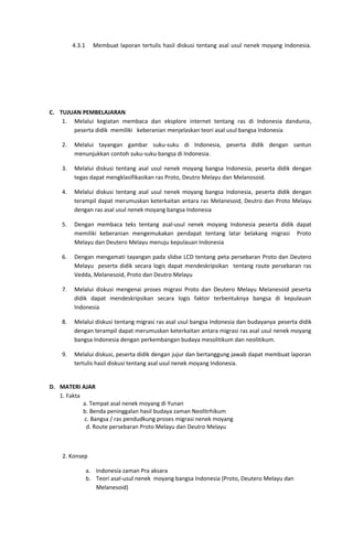 4.3.1 Membuat laporan tertulis hasil diskusi tentang asal usul nenek moyang Indonesia.
C. TUJUAN PEMBELAJARAN
1. Melalui kegiatan membaca dan eksplore internet tentang ras di Indonesia dandunia,
peserta didik memiliki keberanian menjelaskan teori asal usul bangsa Indonesia
2. Melalui tayangan gambar suku-suku di Indonesia, peserta didik dengan santun
menunjukkan contoh suku-suku bangsa di Indonesia.
3. Melalui diskusi tentang asal usul nenek moyang bangsa Indonesia, peserta didik dengan
tegas dapat mengklasifikasikan ras Proto, Deutro Melayu dan Melanosoid.
4. Melalui diskusi tentang asal usul nenek moyang bangsa Indonesia, peserta didik dengan
terampil dapat merumuskan keterkaitan antara ras Melanesoid, Deutro dan Proto Melayu
dengan ras asal usul nenek moyang bangsa Indonesia
5. Dengan membaca teks tentang asal-usul nenek moyang Indonesia peserta didik dapat
memiliki keberanian mengemukakan pendapat tentang latar belakang migrasi Proto
Melayu dan Deutero Melayu menuju kepulauan Indonesia
6. Dengan mengamati tayangan pada slidse LCD tentang peta persebaran Proto dan Deutero
Melayu peserta didik secara logis dapat mendeskripsikan tentang route persebaran ras
Vedda, Melanesoid, Proto dan Deutro Melayu
7. Melalui diskusi mengenai proses migrasi Proto dan Deutero Melayu Melanesoid peserta
didik dapat mendeskripsikan secara logis faktor terbentuknya bangsa di kepulauan
Indonesia
8. Melalui diskusi tentang migrasi ras asal usul bangsa Indonesia dan budayanya peserta didik
dengan terampil dapat merumuskan keterkaitan antara migrasi ras asal usul nenek moyang
bangsa Indonesia dengan perkembangan budaya mesolitikum dan neolitikum.
9. Melalui diskusi, peserta didik dengan jujur dan bertanggung jawab dapat membuat laporan
tertulis hasil diskusi tentang asal usul nenek moyang Indonesia.
D. MATERI AJAR
1. Fakta
a. Tempat asal nenek moyang di Yunan
b. Benda peninggalan hasil budaya zaman Neolitrhikum
c. Bangsa / ras pendudkung proses migrasi nenek moyang
d. Route persebaran Proto Melayu dan Deutro Melayu
2. Konsep
a. Indonesia zaman Pra aksara
b. Teori asal-usul nenek moyang bangsa Indonesia (Proto, Deutero Melayu dan
Melanesoid)
 