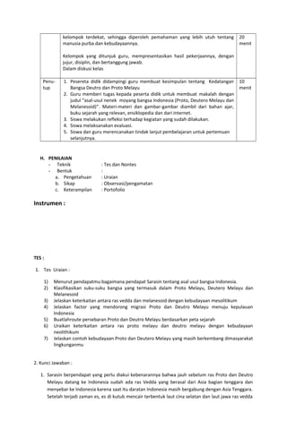 kelompok terdekat, sehingga diperoleh pemahaman yang lebih utuh tentang
manusia purba dan kebudayaannya.
Kelompok yang ditunjuk guru, mempresentasikan hasil pekerjaannya, dengan
jujur, disiplin, dan bertanggung jawab.
Dalam diskusi kelas
20
menit
Penu-
tup
1. Pesereta didik didampingi guru membuat kesimpulan tentang Kedatangan
Bangsa Deutro dan Proto Melayu
2. Guru memberi tugas kepada peserta didik untuk membuat makalah dengan
judul “asal-usul nenek moyang bangsa Indonesia (Proto, Deutero Melayu dan
Melanesoid)”. Materi-materi dan gambar-gambar diambil dari bahan ajar,
buku sejarah yang relevan, ensiklopedia dan dari internet.
3. Siswa melakukan refleksi terhadap kegiatan yang sudah dilakukan.
4. Siswa melaksanakan evaluasi.
5. Siswa dan guru merencanakan tindak lanjut pembelajaran untuk pertemuan
selanjutnya.
10
menit
H. PENILAIAN
- Teknik : Tes dan Nontes
- Bentuk :
a. Pengetahuan : Uraian
b. Sikap : Observasi/pengamatan
c. Keterampilan : Portofolio
Instrumen :
TES :
1. Tes Uraian :
1) Menurut pendapatmu bagaimana pendapat Sarasin tentang asal usul bangsa Indonesia.
2) Klasifikasikan suku-suku bangsa yang termasuk dalam Proto Melayu, Deutero Melayu dan
Melanesoid
3) Jelaskan keterkaitan antara ras vedda dan melanesoid dengan kebudayaan mesolitikum
4) Jelaskan factor yang mendorong migrasi Proto dan Deutro Melayu menuju kepulauan
Indonesia
5) Buatlahroute persebaran Proto dan Deutro Melayu berdasarkan peta sejarah
6) Uraikan keterkaitan antara ras proto melayu dan deutro melayu dengan kebudayaan
neolithikum
7) Jelaskan contoh kebudayaan Proto dan Deutero Melayu yang masih berkembang dimasyarakat
lingkunganmu
2. Kunci Jawaban :
1. Sarasin berpendapat yang perlu diakui kebenarannya bahwa jauh sebelum ras Proto dan Deutro
Melayu datang ke Indonesia sudah ada ras Vedda yang berasal dari Asia bagian tenggara dan
menyebar ke Indonesia karena saat itu daratan Indonesia masih bergabung dengan Asia Tenggara.
Setelah terjadi zaman es, es di kutub mencair terbentuk laut cina selatan dan laut jawa ras vedda
 