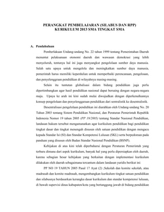 PERANGKAT PEMBELAJARAN (SILABUS DAN RPP)
KURIKULUM 2013 SMA TINGKAT SMA
A. Pendahuluan
Pemberlakuan Undang-undang No. 22 tahun 1999 tentang Pemerintahan Daerah
menuntut pelaksanaan otonomi daerah dan wawasan demokrasi yang lebih
menyeluruh, tentunya hal ini juga menyangkut pengelolaan sumber daya manusia.
Salah satu upaya untuk mengelola dan meningkatkan sumber daya manusia,
pemerintah harus memiliki keperdulian untuk memperbaiki perencanaan, pengeloaan,
dan penyelenggraan pendidikan di wilayahnya masing-masing.
Selain itu tuntutan globalisasi dalam bidang pendidikan juga perlu
dipertimbangkan agar hasil pendidikan nasional dapat bersaing dengan negara-negara
maju. Upaya ke arah ini kini sudah mulai diwujudkan dengan diperkenalkannya
konsep pengelolaan dan penyelenggaraan pendidikan dari sentralistik ke desentralistik.
Desentralisasi pengelolaan pendidikan ini diarahkan oleh Undang-undang No. 20
Tahun 2003 tentang Sistem Pendidikan Nasional, dan Peraturan Pemerintah Republik
Indonesia Nomor 19 tahun 2005 (PP 19/2005) tentang Standar Nasional Pendidikan,
landasan hukum tersebut mengamanatkan agar kurikulum pendidikan bagi pendidikan
tingkat dasar dan tingkat menengah disusun oleh satuan pendidikan dengan mengacu
kepada Standar Isi (SI) dan Standar Kompetensi Lulusan (SKL) serta berpedoman pada
panduan yang disusun oleh Badan Standar Nasional Pendidikan (BSNP).
Kebijakan di atas kini telah diperbaharui dengan Peraturan Pemerintah yang
terbaru dimana dari aspek kurikulum, banyak hal yang perlu dipersiapkan oleh daerah,
karena sebagian besar kebijakan yang berkaitan dengan implementasi kurikulum
dilakukan oleh daerah sebagaimana tercantum dalam landasan yuridis berikut ini:
PP NO 19 TAHUN 2005 Pasal 17 Ayat (2) ;Sekolah dan komite sekolah, atau
madrasah dan komite madrasah, mengembangkan kurikulum tingkat satuan pendidikan
dan silabusnya berdasarkan kerangka dasar kurikulum dan standar kompetensi lulusan,
di bawah supervisi dinas kabupaten/kota yang bertanggung jawab di bidang pendidikan
 