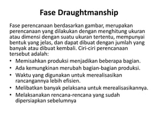 Fase Draughtmanship
Fase perencanaan berdasarkan gambar, merupakan
perencanaan yang dilakukan dengan menghitung ukuran
atau dimensi dengan suatu ukuran tertentu, mempunyai
bentuk yang jelas, dan dapat dibuat dengan jumlah yang
banyak atau dibuat kembali. Ciri-ciri perencanaan
tersebut adalah:
• Memisahkan produksi menjadikan beberapa bagian.
• Ada kemungkinan merubah bagian-bagian produksi.
• Waktu yang digunakan untuk merealisasikan
rancangannya lebih efisien.
• Melibatkan banyak pelaksana untuk merealisasikannya.
• Melaksanakan rencana-rencana yang sudah
dipersiapkan sebelumnya
 