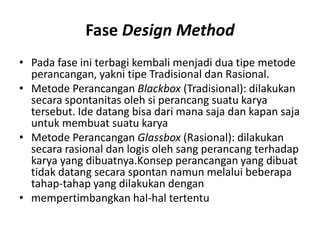 Fase Design Method
• Pada fase ini terbagi kembali menjadi dua tipe metode
perancangan, yakni tipe Tradisional dan Rasional.
• Metode Perancangan Blackbox (Tradisional): dilakukan
secara spontanitas oleh si perancang suatu karya
tersebut. Ide datang bisa dari mana saja dan kapan saja
untuk membuat suatu karya
• Metode Perancangan Glassbox (Rasional): dilakukan
secara rasional dan logis oleh sang perancang terhadap
karya yang dibuatnya.Konsep perancangan yang dibuat
tidak datang secara spontan namun melalui beberapa
tahap-tahap yang dilakukan dengan
• mempertimbangkan hal-hal tertentu
 