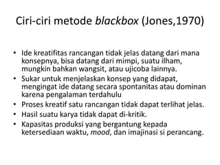 Ciri-ciri metode blackbox (Jones,1970)
• Ide kreatifitas rancangan tidak jelas datang dari mana
konsepnya, bisa datang dari mimpi, suatu ilham,
mungkin bahkan wangsit, atau ujicoba lainnya.
• Sukar untuk menjelaskan konsep yang didapat,
mengingat ide datang secara spontanitas atau dominan
karena pengalaman terdahulu
• Proses kreatif satu rancangan tidak dapat terlihat jelas.
• Hasil suatu karya tidak dapat di-kritik.
• Kapasitas produksi yang bergantung kepada
ketersediaan waktu, mood, dan imajinasi si perancang.
 