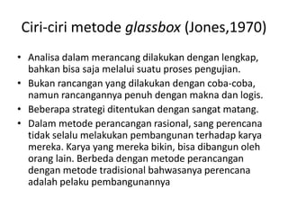 Ciri-ciri metode glassbox (Jones,1970)
• Analisa dalam merancang dilakukan dengan lengkap,
bahkan bisa saja melalui suatu proses pengujian.
• Bukan rancangan yang dilakukan dengan coba-coba,
namun rancangannya penuh dengan makna dan logis.
• Beberapa strategi ditentukan dengan sangat matang.
• Dalam metode perancangan rasional, sang perencana
tidak selalu melakukan pembangunan terhadap karya
mereka. Karya yang mereka bikin, bisa dibangun oleh
orang lain. Berbeda dengan metode perancangan
dengan metode tradisional bahwasanya perencana
adalah pelaku pembangunannya
 