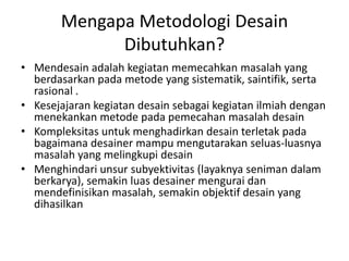 Mengapa Metodologi Desain
Dibutuhkan?
• Mendesain adalah kegiatan memecahkan masalah yang
berdasarkan pada metode yang sistematik, saintifik, serta
rasional .
• Kesejajaran kegiatan desain sebagai kegiatan ilmiah dengan
menekankan metode pada pemecahan masalah desain
• Kompleksitas untuk menghadirkan desain terletak pada
bagaimana desainer mampu mengutarakan seluas-luasnya
masalah yang melingkupi desain
• Menghindari unsur subyektivitas (layaknya seniman dalam
berkarya), semakin luas desainer mengurai dan
mendefinisikan masalah, semakin objektif desain yang
dihasilkan
 