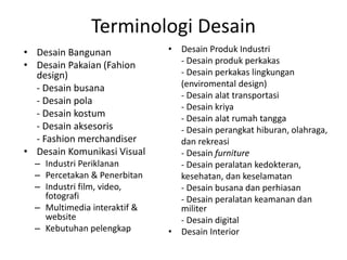 Terminologi Desain
• Desain Bangunan
• Desain Pakaian (Fahion
design)
- Desain busana
- Desain pola
- Desain kostum
- Desain aksesoris
- Fashion merchandiser
• Desain Komunikasi Visual
– Industri Periklanan
– Percetakan & Penerbitan
– Industri film, video,
fotografi
– Multimedia interaktif &
website
– Kebutuhan pelengkap
• Desain Produk Industri
- Desain produk perkakas
- Desain perkakas lingkungan
(enviromental design)
- Desain alat transportasi
- Desain kriya
- Desain alat rumah tangga
- Desain perangkat hiburan, olahraga,
dan rekreasi
- Desain furniture
- Desain peralatan kedokteran,
kesehatan, dan keselamatan
- Desain busana dan perhiasan
- Desain peralatan keamanan dan
militer
- Desain digital
• Desain Interior
 