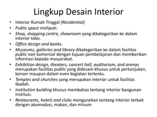 Lingkup Desain Interior
• Interior Rumah Tinggal (Residential)
• Public space meliputi:
• Shop, shopping centre, showroom yang dikategorikan ke dalam
interior toko.
• Office design and banks.
• Museums, galleries and library dikategorikan ke dalam fasilitas
public non komersial dengan tujuan pembelajaran dan memberikan
informasi kepada masyarakat.
• Exhibition design, theaters, concert hall, auditorium, and arenas
merupakan fasilitas public yang didesain khusus untuk pertunjukan,
konser maupun dalam even kegiatan tertentu.
• Temples and churches yang merupakan interior untuk fasilitas
ibadah.
• Institution building khusus membahas tentang interior bangunan
institusi.
• Restaurants, hotels and clubs menguraikan tentang interior terkait
dengan akomodasi, makan, dan minum
 