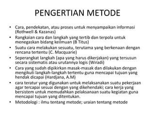 PENGERTIAN METODE
• Cara, pendekatan, atau proses untuk menyampaikan informasi
(Rothwell & Kazanas)
• Rangkaian cara dan langkah yang tertib dan terpola untuk
menegaskan bidang keilmuan (B Titus)
• Suatu cara melakukan sesuatu, terutama yang berkenaan dengan
rencana tertentu (C. Macquarie)
• Seperangkat langkah (apa yang harus dikerjakan) yang tersusun
secara sistematis atau urutannya logis (Wiradi)
• Cara yang sudah dipikirkan masak-masak dan dilakukan dengan
mengikuti langkah-langkah tertentu guna mencapai tujuan yang
hendak dicapai (Hardjana, A.M)
• cara teratur yang digunakan untuk melaksanakan suatu pekerjaan
agar tercapai sesuai dengan yang dikehendaki; cara kerja yang
bersistem untuk memudahkan pelaksanaan suatu kegiatan guna
mencapai tujuan yang ditentukan.
• Metodologi : ilmu tentang metode; uraian tentang metode
 