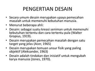 PENGERTIAN DESAIN
• Secara umum desain merupakan upaya pemecahan
masalah untuk memenuhi kebutuhan manusia.
• Menurut beberapa ahli:
• Desain: sebagai suatu kreasi seniman untuk memenuhi
kebutuhan tertentu dan cara tertentu pula (Walter
Gropius, 1919).
• Desain merupakan pemecahan masalah dengan satu
target yang jelas (Acer, 1965)
• Desain merupakan temuan unsur fisik yang paling
objektif (Aleksander, 1963)
• Desain adalah tindakan dan inisiatif untuk mengubah
karya manusia (Jones, 1970).
 