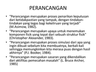 PERANCANGAN
• “Perancangan merupakan proses penarikan keputusan
dari ketidakpastian yang tampak, dengan tindakan-
tindakan yang tegas bagi kekeliruan yang terjadi”
(M.Asimow, 1982).
• “Perancangan merupakan upaya untuk menemukan
komponen fisik yang tepat dari sebuah struktur fisik”
(Christopher Alexander, 1983).
• “Perancangan merupakan proses simulasi dari apa yang
ingin dibuat sebelum kita membuatnya, berkali-kali
sehingga memungkinkan kita merasa puas dengan hasil
akhirnya” (P.J. Booker, 1984).
• “Perancangan merupakan sasaran yang dikendalikan
dari aktifitas pemecahan masalah” (L. Bruce Archer,
1985)
 
