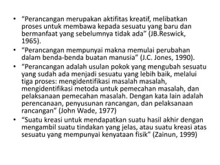 • “Perancangan merupakan aktifitas kreatif, melibatkan
proses untuk membawa kepada sesuatu yang baru dan
bermanfaat yang sebelumnya tidak ada” (JB.Reswick,
1965).
• “Perancangan mempunyai makna memulai perubahan
dalam benda-benda buatan manusia” (J.C. Jones, 1990).
• “Perancangan adalah usulan pokok yang mengubah sesuatu
yang sudah ada menjadi sesuatu yang lebih baik, melalui
tiga proses: mengidentifikasi masalah masalah,
mengidentifikasi metoda untuk pemecahan masalah, dan
pelaksanaan pemecahan masalah. Dengan kata lain adalah
perencanaan, penyusunan rancangan, dan pelaksanaan
rancangan” (John Wade, 1977)
• “Suatu kreasi untuk mendapatkan suatu hasil akhir dengan
mengambil suatu tindakan yang jelas, atau suatu kreasi atas
sesuatu yang mempunyai kenyataan fisik” (Zainun, 1999)
 