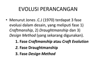 EVOLUSI PERANCANGAN
• Menurut Jones .C.J (1970) terdapat 3 fase
evolusi dalam desain, yang meliputi fase 1)
Craftmanship, 2) Draughtmanship dan 3)
Design Method (yang sekarang digunakan).
1. Fase Craftmanship atau Craft Evolution
2. Fase Draughtmanship
3. Fase Design Method
 