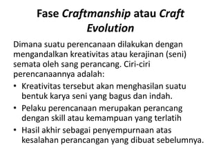 Fase Craftmanship atau Craft
Evolution
Dimana suatu perencanaan dilakukan dengan
mengandalkan kreativitas atau kerajinan (seni)
semata oleh sang perancang. Ciri-ciri
perencanaannya adalah:
• Kreativitas tersebut akan menghasilan suatu
bentuk karya seni yang bagus dan indah.
• Pelaku perencanaan merupakan perancang
dengan skill atau kemampuan yang terlatih
• Hasil akhir sebagai penyempurnaan atas
kesalahan perancangan yang dibuat sebelumnya.
 