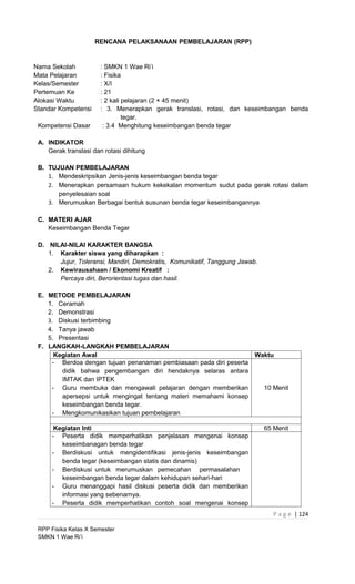 RENCANA PELAKSANAAN PEMBELAJARAN (RPP)


Nama Sekolah           : SMKN 1 Wae Ri’i
Mata Pelajaran         : Fisika
Kelas/Semester         : X/I
Pertemuan Ke           : 21
Alokasi Waktu          : 2 kali pelajaran (2 × 45 menit)
Standar Kompetensi     : 3. Menerapkan gerak translasi, rotasi, dan keseimbangan benda
                                tegar.
 Kompetensi Dasar       : 3.4 Menghitung keseimbangan benda tegar

 A. INDIKATOR
    Gerak translasi dan rotasi dihitung

 B. TUJUAN PEMBELAJARAN
    1. Mendeskripsikan Jenis-jenis keseimbangan benda tegar
    2. Menerapkan persamaan hukum kekekalan momentum sudut pada gerak rotasi dalam
       penyelesaian soal
    3. Merumuskan Berbagai bentuk susunan benda tegar keseimbangannya

 C. MATERI AJAR
    Keseimbangan Benda Tegar

 D. NILAI-NILAI KARAKTER BANGSA
    1. Karakter siswa yang diharapkan :
       Jujur, Toleransi, Mandiri, Demokratis, Komunikatif, Tanggung Jawab.
    2. Kewirausahaan / Ekonomi Kreatif :
       Percaya diri, Berorientasi tugas dan hasil.

 E. METODE PEMBELAJARAN
    1. Ceramah
    2. Demonstrasi
    3. Diskusi terbimbing
    4. Tanya jawab
    5. Presentasi
 F. LANGKAH-LANGKAH PEMBELAJARAN
      Kegiatan Awal                                                Waktu
     - Berdoa dengan tujuan penanaman pembiasaan pada diri peserta
        didik bahwa pengembangan diri hendaknya selaras antara
        IMTAK dan IPTEK
     - Guru membuka dan mengawali pelajaran dengan memberikan        10 Menit
        apersepsi untuk mengingat tentang materi memahami konsep
        keseimbangan benda tegar.
     - Mengkomunikasikan tujuan pembelajaran

      Kegiatan Inti                                                          65 Menit
     - Peserta didik memperhatikan penjelasan mengenai konsep
        keseimbanagan benda tegar
     - Berdiskusi untuk mengidentifikasi jenis-jenis keseimbangan
        benda tegar (keseimbangan statis dan dinamis)
     - Berdiskusi untuk merumuskan pemecahan permasalahan
        keseimbangan benda tegar dalam kehidupan sehari-hari
     - Guru menanggapi hasil diskusi peserta didik dan memberikan
        informasi yang sebenarnya.
     - Peserta didik memperhatikan contoh soal mengenai konsep
                                                                                P a g e | 124

 RPP Fisika Kelas X Semester
 SMKN 1 Wae Ri’i
 