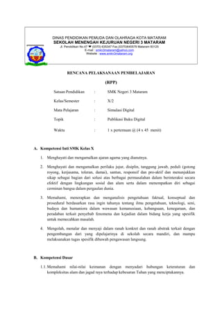DINAS PENDIDIKAN PEMUDA DAN OLAHRAGA KOTA MATARAM
SEKOLAH MENENGAH KEJURUAN NEGERI 3 MATARAM
Jl. Pendidikan No.47  (0370) 635347 Fax.(0370)640578 Mataram 83125
E-mail : smkn3mataram@yahoo.com
Website : www.smkn3mataram.org
RENCANA PELAKSANAAN PEMBELAJARAN
(RPP)
Satuan Pendidikan : SMK Negeri 3 Mataram
Kelas/Semester : X/2
Mata Pelajaran : Simulasi Digital
Topik : Publikasi Buku Digital
Waktu : 1 x pertemuan @ (4 x 45 menit)
A. Kompetensi Inti SMK Kelas X
1. Menghayati dan mengamalkan ajaran agama yang dianutnya.
2. Menghayati dan mengamalkan perilaku jujur, disiplin, tanggung jawab, peduli (gotong
royong, kerjasama, toleran, damai), santun, responsif dan pro-aktif dan menunjukkan
sikap sebagai bagian dari solusi atas berbagai permasalahan dalam berinteraksi secara
efektif dengan lingkungan sosial dan alam serta dalam menempatkan diri sebagai
cerminan bangsa dalam pergaulan dunia.
3. Memahami, menerapkan dan menganalisis pengetahuan faktual, konseptual dan
prosedural berdasarkan rasa ingin tahunya tentang ilmu pengetahuan, teknologi, seni,
budaya dan humaniora dalam wawasan kemanusiaan, kebangsaan, kenegaraan, dan
peradaban terkait penyebab fenomena dan kejadian dalam bidang kerja yang spesifik
untuk memecahkan masalah.
4. Mengolah, menalar dan menyaji dalam ranah konkret dan ranah abstrak terkait dengan
pengembangan dari yang dipelajarinya di sekolah secara mandiri, dan mampu
melaksanakan tugas spesifik dibawah pengawasan langsung.
B. Kompetensi Dasar
1.1.Memahami nilai-nilai keimanan dengan menyadari hubungan keteraturan dan
kompleksitas alam dan jagad raya terhadap kebesaran Tuhan yang menciptakannya.
 