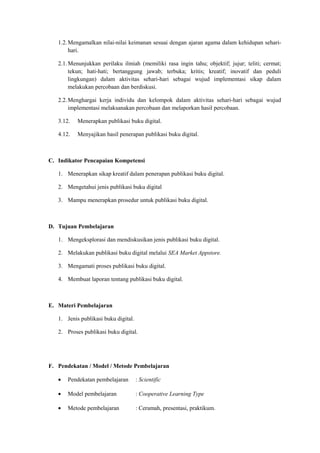 1.2.Mengamalkan nilai-nilai keimanan sesuai dengan ajaran agama dalam kehidupan sehari-
hari.
2.1.Menunjukkan perilaku ilmiah (memiliki rasa ingin tahu; objektif; jujur; teliti; cermat;
tekun; hati-hati; bertanggung jawab; terbuka; kritis; kreatif; inovatif dan peduli
lingkungan) dalam aktivitas sehari-hari sebagai wujud implementasi sikap dalam
melakukan percobaan dan berdiskusi.
2.2.Menghargai kerja individu dan kelompok dalam aktivitas sehari-hari sebagai wujud
implementasi melaksanakan percobaan dan melaporkan hasil percobaan.
3.12. Menerapkan publikasi buku digital.
4.12. Menyajikan hasil penerapan publikasi buku digital.
C. Indikator Pencapaian Kompetensi
1. Menerapkan sikap kreatif dalam penerapan publikasi buku digital.
2. Mengetahui jenis publikasi buku digital
3. Mampu menerapkan prosedur untuk publikasi buku digital.
D. Tujuan Pembelajaran
1. Mengeksplorasi dan mendiskusikan jenis publikasi buku digital.
2. Melakukan publikasi buku digital melalui SEA Market Appstore.
3. Mengamati proses publikasi buku digital.
4. Membuat laporan tentang publikasi buku digital.
E. Materi Pembelajaran
1. Jenis publikasi buku digital.
2. Proses publikasi buku digital.
F. Pendekatan / Model / Metode Pembelajaran
• Pendekatan pembelajaran : Scientific
• Model pembelajaran : Cooperative Learning Type
• Metode pembelajaran : Ceramah, presentasi, praktikum.
 