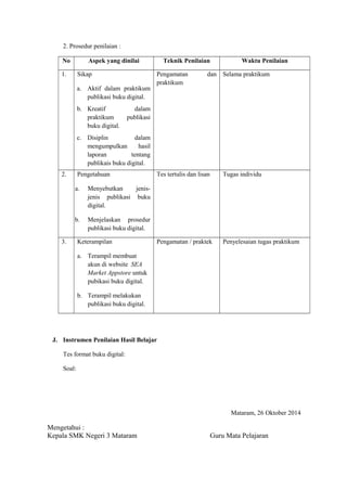 2. Prosedur penilaian :
No Aspek yang dinilai Teknik Penilaian Waktu Penilaian
1. Sikap
a. Aktif dalam praktikum
publikasi buku digital.
b. Kreatif dalam
praktikum publikasi
buku digital.
c. Disiplin dalam
mengumpulkan hasil
laporan tentang
publikais buku digital.
Pengamatan dan
praktikum
Selama praktikum
2. Pengetahuan
a. Menyebutkan jenis-
jenis publikasi buku
digital.
b. Menjelaskan prosedur
publikasi buku digital.
Tes tertulis dan lisan Tugas individu
3. Keterampilan
a. Terampil membuat
akun di website SEA
Market Appstore untuk
pubikasi buku digital.
b. Terampil melakukan
publikasi buku digital.
Pengamatan / praktek Penyelesaian tugas praktikum
J. Instrumen Penilaian Hasil Belajar
Tes format buku digital:
Soal:
Mataram, 26 Oktober 2014
Mengetahui :
Kepala SMK Negeri 3 Mataram Guru Mata Pelajaran
 