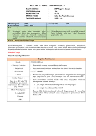 RENCANA PELAKSANAAN PEMBELAJARAN
NAMA SEKOLAH : SMP Negeri 1 Bancar
MATA PELAJARAN : IPA
KELAS/SEMESTER : VII / 1
MATERI POKOK : Kalor dan Perpindahannya
TAHUN PELAJARAN : 2020 – 2021
Mata Pelajaran : IPA
Kelas/Semester : VII / Ganjil
Alokasi Waktu : 3 JP
KD :
3.5 Memahami konsep suhu, pemuaian, kalor,
perpindahan kalor, dan penerapannya dalam
kehidupan sehari-hari termasuk mekanisme
menjaga kestabilan suhu tubuh pada manusia dan
hewan
4.5 Melakukan percobaan untuk menyelidiki pengaruh
kalor terhadap suhu dan wujud bendaserta
perpindahan kalor
Materi : Kalor dan Perpindahannya
Tujuan Pembelajaran : Menuntun peserta didik untuk mengamati (membaca) permasalahan, menganalisis,
menuliskan penyelesaian, dan mempresentasikan hasilnya di depan kelas tentang materi Kalor dan Perpindahannya
dengan penuh rasa ingin tahu, displin, percaya diri selama proses pembelajaran dan bekerjasama dalam kelompok.
Pertemuan ketiga
Langkah-langkah pembelajaran
Kegiatan Pembelajaran
Metode :
- Discovery Learning
- Tanya jawab
- Wawancara
- diskusi
PENDAHULUAN
• Peserta didik bersama guru melakukan doa bersama
• Guru Menyampaikan tujuan pembelajaran dan materi yang akan diberikan
KEGIATAN INTI
• Peserta didik dengan bimbingan guru melakukan pengamatan dan menanggapi
topik yang disajikan, yaitu Konsep hubungan kalor dan perubahan zat benda
• Guru memberikan kesempat peserta didik untuk mengajukan pertanyaan
tentang materi tersebut, misalnya :
 Apa yang di butuhkan untuk mengubah zat cair menjadi gas?
 Apa yang di maksud dengan kalor laten?
• Peserta didik diminta membentuk kelompok dengan anggota 3-4 siswa lalu
mendiskusikan dalam kelompok untuk menyelesaikan permasalahan dalam
bentuk LKS
Sumber Belajar :
Buku siswa IPA kelas VII,
Modul/bahan ajar, Internet,
Perpustakaan dan Sumber lain
yang relevan
Media Pembelajaran :
1. Media LCD
2. Laptop
3. LKS
 