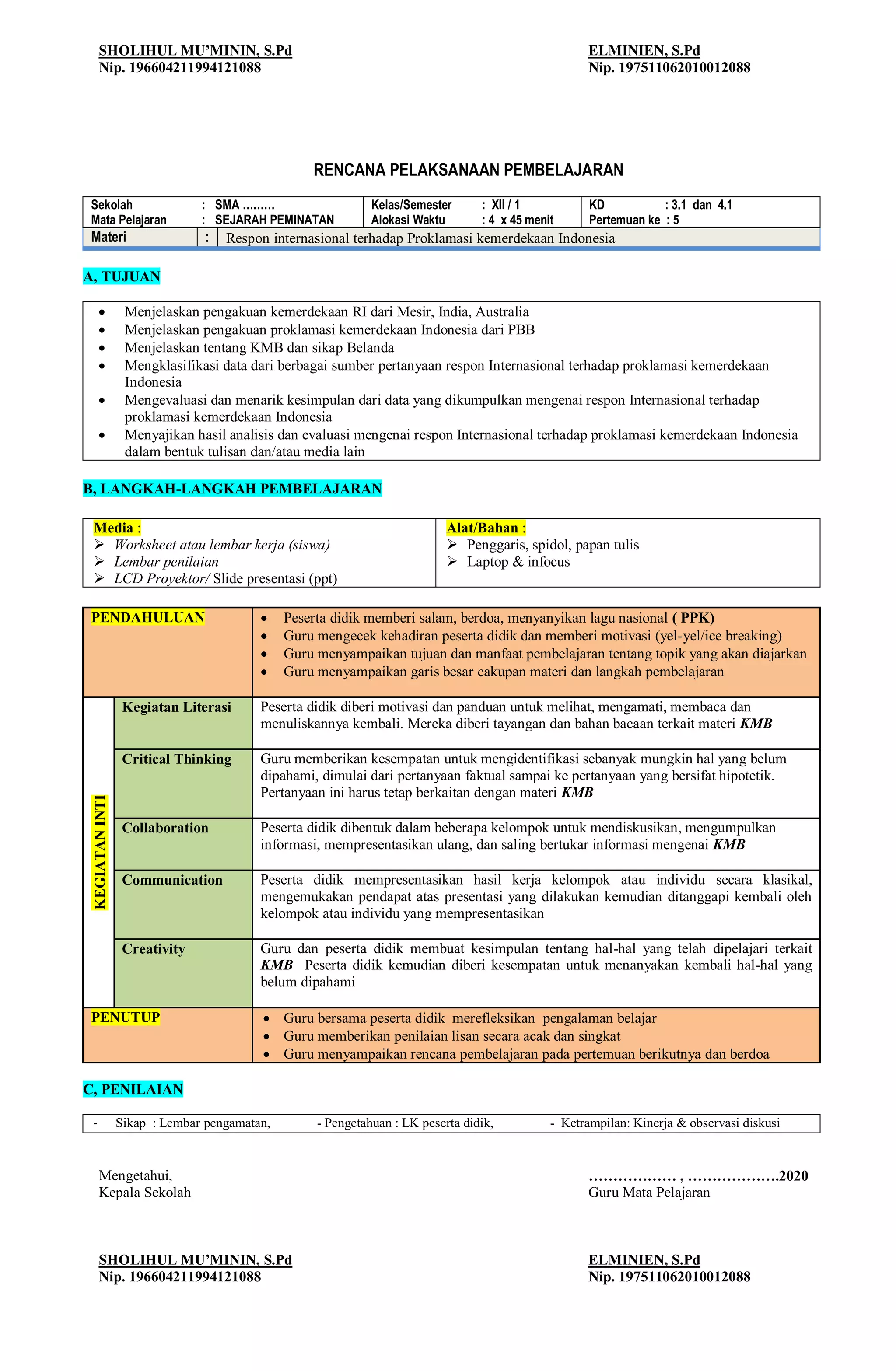 SHOLIHUL MU’MININ, S.Pd
Nip. 196604211994121088
ELMINIEN, S.Pd
Nip. 197511062010012088
RENCANA PELAKSANAAN PEMBELAJARAN
Sekolah : SMA ………
Mata Pelajaran : SEJARAH PEMINATAN
Kelas/Semester : XII / 1
Alokasi Waktu : 4 x 45 menit
KD : 3.1 dan 4.1
Pertemuan ke : 5
Materi : Respon internasional terhadap Proklamasi kemerdekaan Indonesia
A, TUJUAN
 Menjelaskan pengakuan kemerdekaan RI dari Mesir, India, Australia
 Menjelaskan pengakuan proklamasi kemerdekaan Indonesia dari PBB
 Menjelaskan tentang KMB dan sikap Belanda
 Mengklasifikasi data dari berbagai sumber pertanyaan respon Internasional terhadap proklamasi kemerdekaan
Indonesia
 Mengevaluasi dan menarik kesimpulan dari data yang dikumpulkan mengenai respon Internasional terhadap
proklamasi kemerdekaan Indonesia
 Menyajikan hasil analisis dan evaluasi mengenai respon Internasional terhadap proklamasi kemerdekaan Indonesia
dalam bentuk tulisan dan/atau media lain
B, LANGKAH-LANGKAH PEMBELAJARAN
Media :
 Worksheet atau lembar kerja (siswa)
 Lembar penilaian
 LCD Proyektor/ Slide presentasi (ppt)
Alat/Bahan :
 Penggaris, spidol, papan tulis
 Laptop & infocus
PENDAHULUAN  Peserta didik memberi salam, berdoa, menyanyikan lagu nasional ( PPK)
 Guru mengecek kehadiran peserta didik dan memberi motivasi (yel-yel/ice breaking)
 Guru menyampaikan tujuan dan manfaat pembelajaran tentang topik yang akan diajarkan
 Guru menyampaikan garis besar cakupan materi dan langkah pembelajaran
KEGIATAN
INTI
Kegiatan Literasi Peserta didik diberi motivasi dan panduan untuk melihat, mengamati, membaca dan
menuliskannya kembali. Mereka diberi tayangan dan bahan bacaan terkait materi KMB
Critical Thinking Guru memberikan kesempatan untuk mengidentifikasi sebanyak mungkin hal yang belum
dipahami, dimulai dari pertanyaan faktual sampai ke pertanyaan yang bersifat hipotetik.
Pertanyaan ini harus tetap berkaitan dengan materi KMB
Collaboration Peserta didik dibentuk dalam beberapa kelompok untuk mendiskusikan, mengumpulkan
informasi, mempresentasikan ulang, dan saling bertukar informasi mengenai KMB
Communication Peserta didik mempresentasikan hasil kerja kelompok atau individu secara klasikal,
mengemukakan pendapat atas presentasi yang dilakukan kemudian ditanggapi kembali oleh
kelompok atau individu yang mempresentasikan
Creativity Guru dan peserta didik membuat kesimpulan tentang hal-hal yang telah dipelajari terkait
KMB Peserta didik kemudian diberi kesempatan untuk menanyakan kembali hal-hal yang
belum dipahami
PENUTUP  Guru bersama peserta didik merefleksikan pengalaman belajar
 Guru memberikan penilaian lisan secara acak dan singkat
 Guru menyampaikan rencana pembelajaran pada pertemuan berikutnya dan berdoa
C, PENILAIAN
- Sikap : Lembar pengamatan, - Pengetahuan : LK peserta didik, - Ketrampilan: Kinerja & observasi diskusi
Mengetahui, ……………… , ……………….2020
Kepala Sekolah Guru Mata Pelajaran
SHOLIHUL MU’MININ, S.Pd
Nip. 196604211994121088
ELMINIEN, S.Pd
Nip. 197511062010012088
 