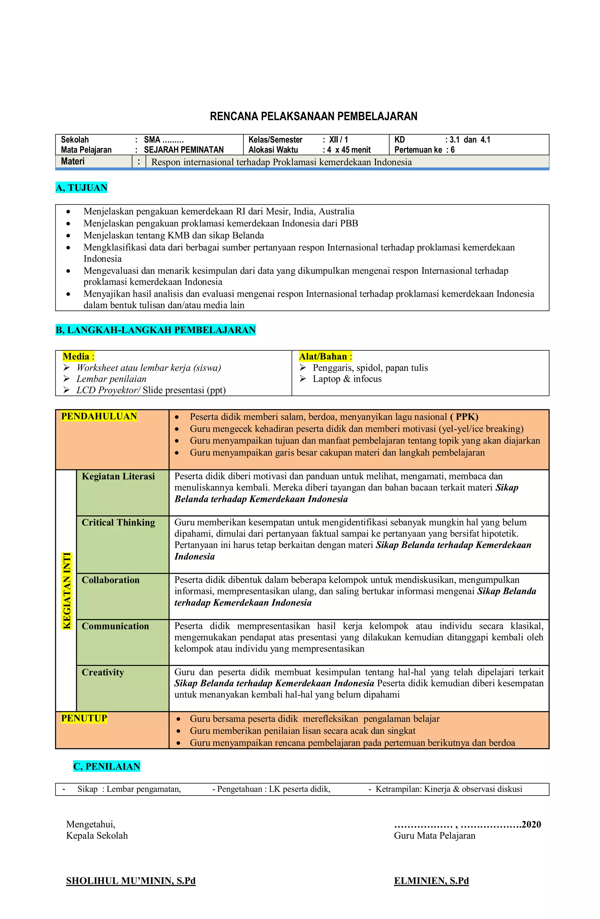 RENCANA PELAKSANAAN PEMBELAJARAN
Sekolah : SMA ………
Mata Pelajaran : SEJARAH PEMINATAN
Kelas/Semester : XII / 1
Alokasi Waktu : 4 x 45 menit
KD : 3.1 dan 4.1
Pertemuan ke : 6
Materi : Respon internasional terhadap Proklamasi kemerdekaan Indonesia
A, TUJUAN
 Menjelaskan pengakuan kemerdekaan RI dari Mesir, India, Australia
 Menjelaskan pengakuan proklamasi kemerdekaan Indonesia dari PBB
 Menjelaskan tentang KMB dan sikap Belanda
 Mengklasifikasi data dari berbagai sumber pertanyaan respon Internasional terhadap proklamasi kemerdekaan
Indonesia
 Mengevaluasi dan menarik kesimpulan dari data yang dikumpulkan mengenai respon Internasional terhadap
proklamasi kemerdekaan Indonesia
 Menyajikan hasil analisis dan evaluasi mengenai respon Internasional terhadap proklamasi kemerdekaan Indonesia
dalam bentuk tulisan dan/atau media lain
B, LANGKAH-LANGKAH PEMBELAJARAN
Media :
 Worksheet atau lembar kerja (siswa)
 Lembar penilaian
 LCD Proyektor/ Slide presentasi (ppt)
Alat/Bahan :
 Penggaris, spidol, papan tulis
 Laptop & infocus
PENDAHULUAN  Peserta didik memberi salam, berdoa, menyanyikan lagu nasional ( PPK)
 Guru mengecek kehadiran peserta didik dan memberi motivasi (yel-yel/ice breaking)
 Guru menyampaikan tujuan dan manfaat pembelajaran tentang topik yang akan diajarkan
 Guru menyampaikan garis besar cakupan materi dan langkah pembelajaran
KEGIATAN
INTI
Kegiatan Literasi Peserta didik diberi motivasi dan panduan untuk melihat, mengamati, membaca dan
menuliskannya kembali. Mereka diberi tayangan dan bahan bacaan terkait materi Sikap
Belanda terhadap Kemerdekaan Indonesia
Critical Thinking Guru memberikan kesempatan untuk mengidentifikasi sebanyak mungkin hal yang belum
dipahami, dimulai dari pertanyaan faktual sampai ke pertanyaan yang bersifat hipotetik.
Pertanyaan ini harus tetap berkaitan dengan materi Sikap Belanda terhadap Kemerdekaan
Indonesia
Collaboration Peserta didik dibentuk dalam beberapa kelompok untuk mendiskusikan, mengumpulkan
informasi, mempresentasikan ulang, dan saling bertukar informasi mengenai Sikap Belanda
terhadap Kemerdekaan Indonesia
Communication Peserta didik mempresentasikan hasil kerja kelompok atau individu secara klasikal,
mengemukakan pendapat atas presentasi yang dilakukan kemudian ditanggapi kembali oleh
kelompok atau individu yang mempresentasikan
Creativity Guru dan peserta didik membuat kesimpulan tentang hal-hal yang telah dipelajari terkait
Sikap Belanda terhadap Kemerdekaan Indonesia Peserta didik kemudian diberi kesempatan
untuk menanyakan kembali hal-hal yang belum dipahami
PENUTUP  Guru bersama peserta didik merefleksikan pengalaman belajar
 Guru memberikan penilaian lisan secara acak dan singkat
 Guru menyampaikan rencana pembelajaran pada pertemuan berikutnya dan berdoa
C, PENILAIAN
- Sikap : Lembar pengamatan, - Pengetahuan : LK peserta didik, - Ketrampilan: Kinerja & observasi diskusi
Mengetahui, ……………… , ……………….2020
Kepala Sekolah Guru Mata Pelajaran
SHOLIHUL MU’MININ, S.Pd ELMINIEN, S.Pd
 