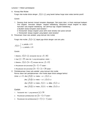 Lampiran 1: Materi pembelajaran
A. Konsep Nilai Mutlak
Fungsi nilai mutlak ditulis dengan   xxf  yang berarti bahwa fungsi akan selalu bernilai positif.
Contoh:
1. Seorang Anak bermain lompat lompatan dilapangan. Dari posisi diam, si Anak melompat kedepan
lima langkah, kemudian delapan langkah kebelakang, dilanjutkan empat langkah ke depan,
kemudian satu langkah kebelakang dan akhirnya tiga langkah kebelakang .
a. Buatlah sketsa lompatan anak tersebut !
b. Tentukanlah berapa langkah posisi akhir anak tersebut dari posisi semula!
c. Tentukanlah berapa langkah yang dijalani anak tersebut!
B. Persamaan linear satu variabel yang memuat nilai mutlak
Fungsi nilai mutlak   xxf  dapat juga ditulis dengan cara lain yaitu:
 






0untuk,
0untuk,
xx
xx
xf
Contoh:
1. Diketahui   xxf  , tentukanlah nilai dari  28f
2. Agar 29x , maka nilai x yang memungkinkan adalah ….
3. Diketahui   53  xxf , tentukan nilai dari  15f
4. Penyelesaian dari persamaan 512 x adalah …
5. Penyelesaian dari persamaan 20253  xx adalah …
C. Pertidaksamaan linear satu variabel yang memuat nilai mutlak
Rumus dasar dari pertidaksamaan nilai mutlak dapat ditulis sebagai berikut:
Untuk 0a : Jika   axf  maka   axfa 
Jika   axf  maka   axfa 
Jika   axf  maka   axf  atau   axf 
Jika   axf  maka   axf  atau   axf 
Contoh:
1. Tentukanlah nilai x yang memenuhi: 30x
2. Penyelesaian pertidaksamaan dari 512 x adalah…
3. Penyelesaian dari pertidaksamaan 13  xx adalah…
 