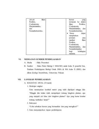 ciri-ciri filum 
Porifera, 
Coelenterata, 
Platyhelminthes, 
dan 
Nemathelminthes. 
hewan yang 
termasuk ke dalam 
filum Porifera, 
Coelenterata, 
Platyhelminthes, dan 
Nemathelminthes. 
 Siswa dapat 
menjelaskan 
peranan atau 
manfaat filum 
Porifera, 
Coelenterata, 
Platyhelminthes, dan 
Nemathelminthes 
bagi kehidupan 
manusia. 
VI. MEDIA DAN SUMBER PEMBELAJARAN 
A. Media : Slide Presentasi 
B. Sumber : Buku Paket Biologi 1 SMA/MA untuk kelas X penerbit Esis, 
Panduan Pembelajaran Biologi Untuk SMA & MA kelas X (BSE), dan 
diktat Zoologi Invertebrata, Universitas Pakuan 
VII. LANGKAH PEMBELAJARAN 
A. KEGIATAN AWAL (10 menit) 
1. Deskripsi singkat: 
Guru menanyakan kembali materi yang telah dipelajari minggu lalu: 
“Mingglu lalu kalian telah mempelajari tentang kingdom plantae, apa 
yang menjadi ciri khas dari kingdom plantae? Apa yang kamu ketahui 
tentang tumbuhan lumut?” 
2. Relevansi: 
“Coba sebutkan hewan yang bermanfaat dan yang merugikan?” 
3. Guru menyampaikan tujuan pembelajaran. 
 
