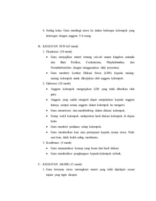 4. Setting kelas: Guru membagi siswa ke dalam beberapa kelompok yang 
heterogen dengan anggota 5-6 orang. 
B. KEGIATAN INTI (65 menit) 
1. Eksplorasi (30 menit) 
 Guru menyajikan materi tentang ciri-ciri umum kingdom animalia 
dan filum Porifera, Coelenterata, Platyhelminthes, dan 
Nemathelminthes dengan menggunakan slide presentasi. 
 Guru memberi Lembar Diskusi Siswa (LDS) kepada masing-masing 
kelompok untuk dikerjakan oleh anggota kelompok. 
2. Elaborasi (30 menit) 
 Anggota kelompok mengerjakan LDS yang telah diberikan oleh 
guru. 
 Anggota yang sudah mengerti dapat menjelaskan kepada anggota 
lainnya sampai semua anggota dalam kelompok itu mengerti. 
 Guru memotivasi dan membimbing dalam diskusi kelompok. 
 Setiap wakil kelompok melaporkan hasil diskusi kelompok di depan 
kelas 
 Guru memberi penilaian setiap kelompok. 
 Guru memberikan kuis atau pertanyaan kepada semua siswa. Pada 
saat kuis, tidak boleh saling membantu. 
3. Konfirmasi (5 menit) 
 Guru menanamkan konsep yang benar dari hasil diskusi. 
 Guru memberikan penghargaan kepada kelompok terbaik. 
C. KEGIATAN AKHIR (15 menit) 
1. Guru bersama siswa merangkum materi yang telah dipelajari sesuai 
tujuan yang ingin dicapai. 
 