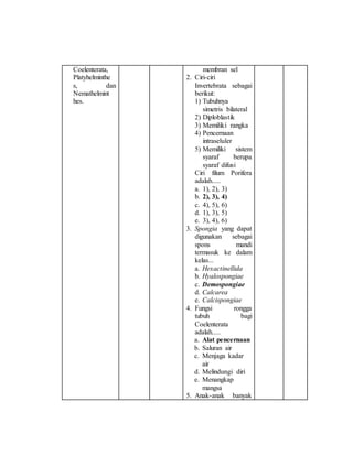 Coelenterata, 
Platyhelminthe 
s, dan 
Nemathelmint 
hes. 
membran sel 
2. Ciri-ciri 
Invertebrata sebagai 
berikut: 
1) Tubuhnya 
simetris bilateral 
2) Diploblastik 
3) Memiliki rangka 
4) Pencernaan 
intraseluler 
5) Memiliki sistem 
syaraf berupa 
syaraf difusi 
Ciri filum Porifera 
adalah..... 
a. 1), 2), 3) 
b. 2), 3), 4) 
c. 4), 5), 6) 
d. 1), 3), 5) 
e. 3), 4), 6) 
3. Spongia yang dapat 
digunakan sebagai 
spons mandi 
termasuk ke dalam 
kelas... 
a. Hexactinellida 
b. Hyalospongiae 
c. Demospongiae 
d. Calcarea 
e. Calcispongiae 
4. Fungsi rongga 
tubuh bagi 
Coelenterata 
adalah..... 
a. Alat pencernaan 
b. Saluran air 
c. Menjaga kadar 
air 
d. Melindungi diri 
e. Menangkap 
mangsa 
5. Anak-anak banyak 
 