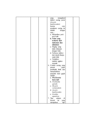 yang mengalami 
infeksi cacing perut 
(Ascaris 
lumbricoides) 
karena cara 
penularan cacing ini 
adalah dengan 
cara.... 
a. Menembus pori-pori 
kulit 
b. Telur yang 
terbawa dari 
makanan dan 
minuman 
c. Daging yang 
tidak dimasak 
dengan baik 
d. Terbawa infeksi 
dari darah ibunya 
sejak lahir 
e. Terinfeksi 
melalui gigitan 
nyamuk 
6. Contoh cacing yang 
parasit pada 
pembuluh limfa dan 
menyebabkan 
penyakit kaki gajah 
adalah… 
a. Wuchereria 
bancrofti 
b. Trichinella 
spiralis 
c. Oxyuris 
vermicularis 
d. Ascaris 
lumbricoides 
e. Gordius 
aquaticus 
7. Tipe saluran di 
bawah ini yang 
merupakan tipe 
 