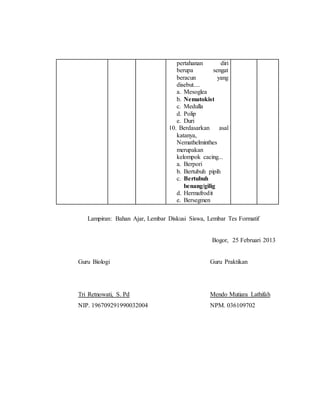 pertahanan diri 
berupa sengat 
beracun yang 
disebut.... 
a. Mesoglea 
b. Nematokist 
c. Medulla 
d. Polip 
e. Duri 
10. Berdasarkan asal 
katanya, 
Nemathelminthes 
merupakan 
kelompok cacing... 
a. Berpori 
b. Bertubuh pipih 
c. Bertubuh 
benang/gilig 
d. Hermafrodit 
e. Bersegmen 
Lampiran: Bahan Ajar, Lembar Diskusi Siswa, Lembar Tes Formatif 
Bogor, 25 Februari 2013 
Guru Biologi Guru Praktikan 
Tri Retnowati, S. Pd Mendo Mutiara Lathifah 
NIP. 196709291990032004 NPM. 036109702 
